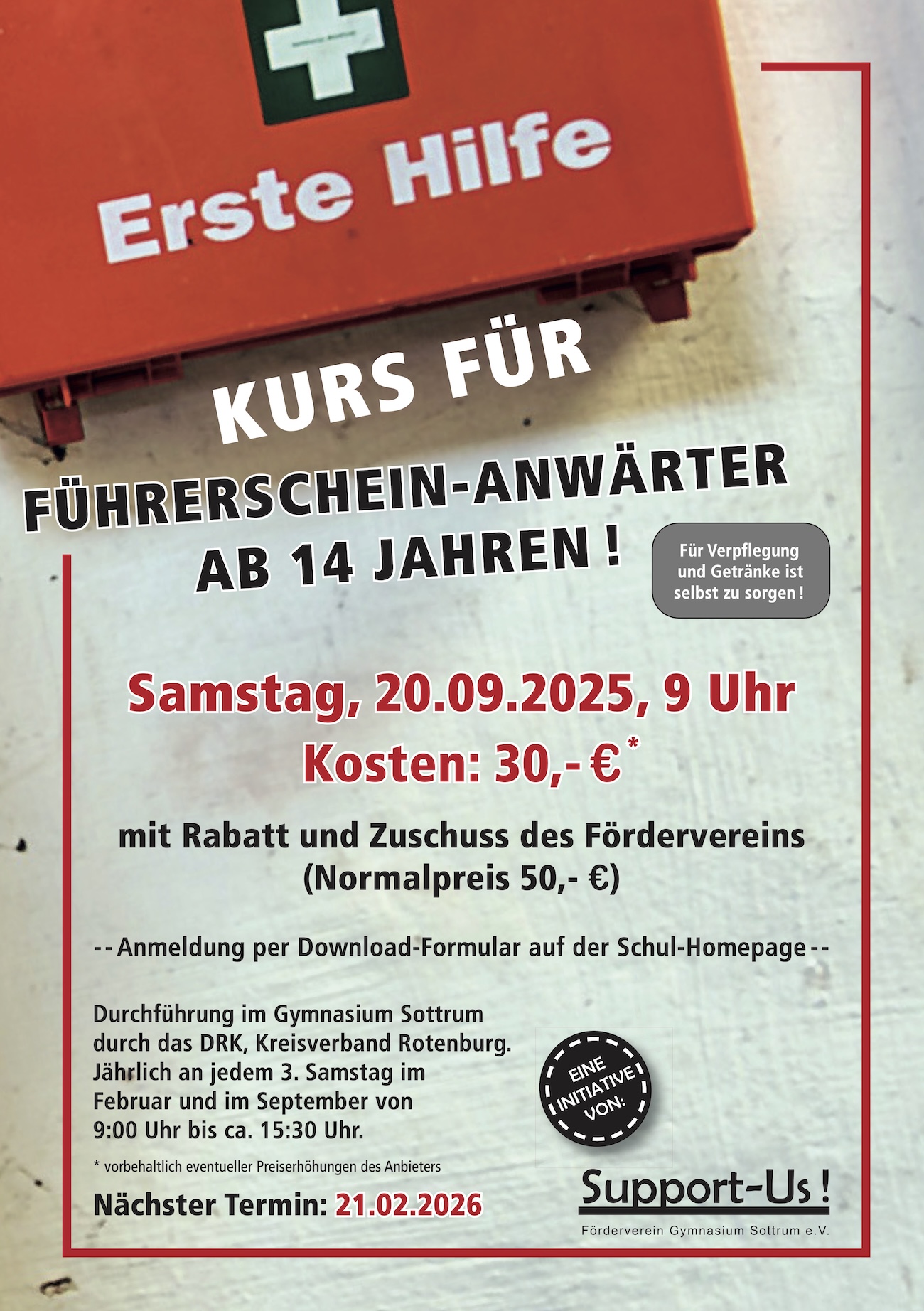 Erste Hilfe KURS FÜR FÜHRERSCHEIN-ANWÄRTER AB 14 JAHREN! Für Verpflegung und Getränke ist selbst zu sorgen! Samstag, 20.09.2025, 9 Uhr Kosten: 30,-€* mit Rabatt und Zuschuss des Fördervereins (Normalpreis 50,- €) -- Anmeldung per Download-Formular auf der Schul-Homepage -- Durchführung im Gymnasium Sottrum durch das DRK, Kreisverband Rotenburg. Jährlich an jedem 3. Samstag im Februar und im September von 9:00 Uhr bis ca. 15:30 Uhr. * vorbehaltlich eventueller Preiserhöhungen des Anbieters Nächster Termin: 21.02.2026 EINE I INITIATIVE I JON: Support-Us